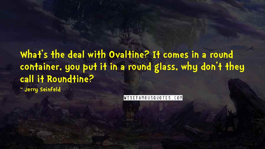 Jerry Seinfeld quotes: What's the deal with Ovaltine? It comes in a round container, you put it in a round glass, why don't they call it Roundtine?