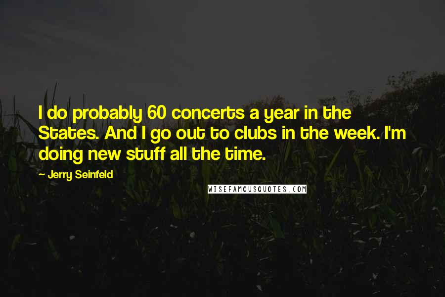 Jerry Seinfeld quotes: I do probably 60 concerts a year in the States. And I go out to clubs in the week. I'm doing new stuff all the time.