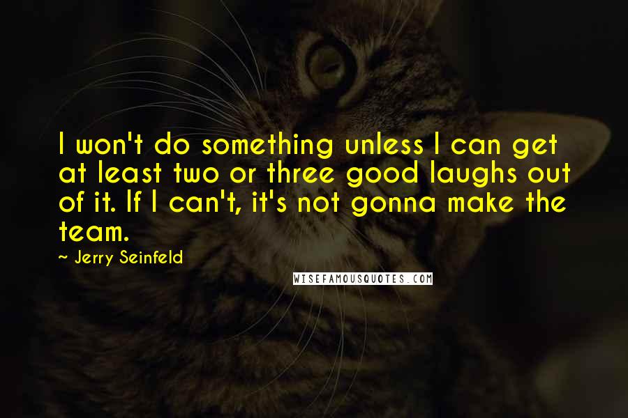 Jerry Seinfeld quotes: I won't do something unless I can get at least two or three good laughs out of it. If I can't, it's not gonna make the team.