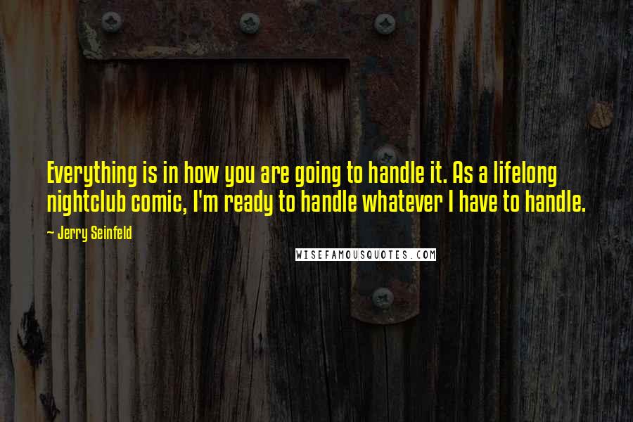 Jerry Seinfeld quotes: Everything is in how you are going to handle it. As a lifelong nightclub comic, I'm ready to handle whatever I have to handle.
