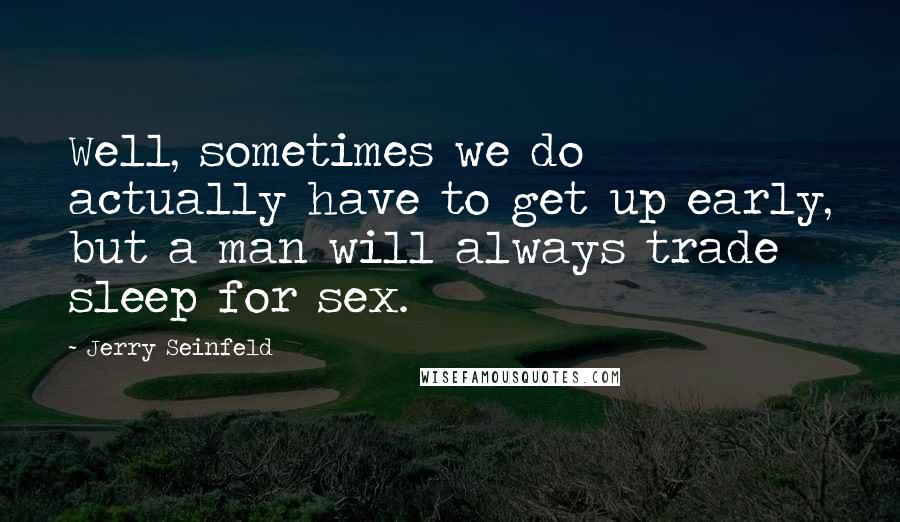 Jerry Seinfeld quotes: Well, sometimes we do actually have to get up early, but a man will always trade sleep for sex.
