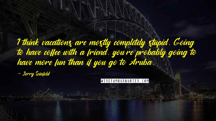 Jerry Seinfeld quotes: I think vacations are mostly completely stupid. Going to have coffee with a friend, you're probably going to have more fun than if you go to Aruba.