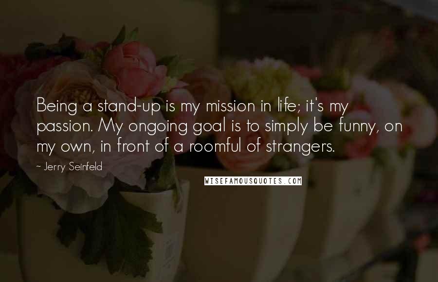 Jerry Seinfeld quotes: Being a stand-up is my mission in life; it's my passion. My ongoing goal is to simply be funny, on my own, in front of a roomful of strangers.