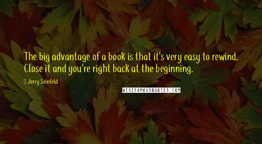Jerry Seinfeld quotes: The big advantage of a book is that it's very easy to rewind. Close it and you're right back at the beginning.