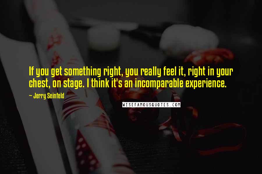 Jerry Seinfeld quotes: If you get something right, you really feel it, right in your chest, on stage. I think it's an incomparable experience.