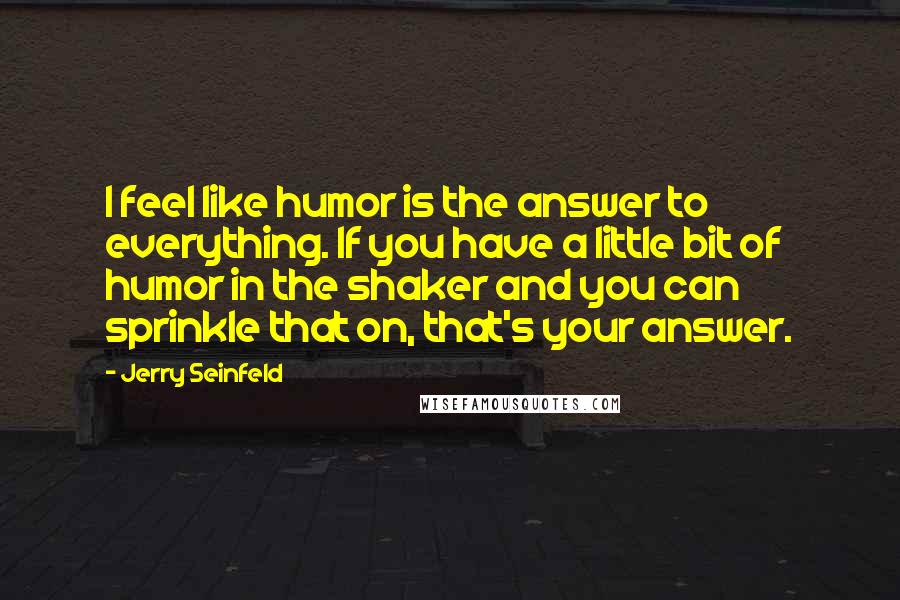 Jerry Seinfeld quotes: I feel like humor is the answer to everything. If you have a little bit of humor in the shaker and you can sprinkle that on, that's your answer.