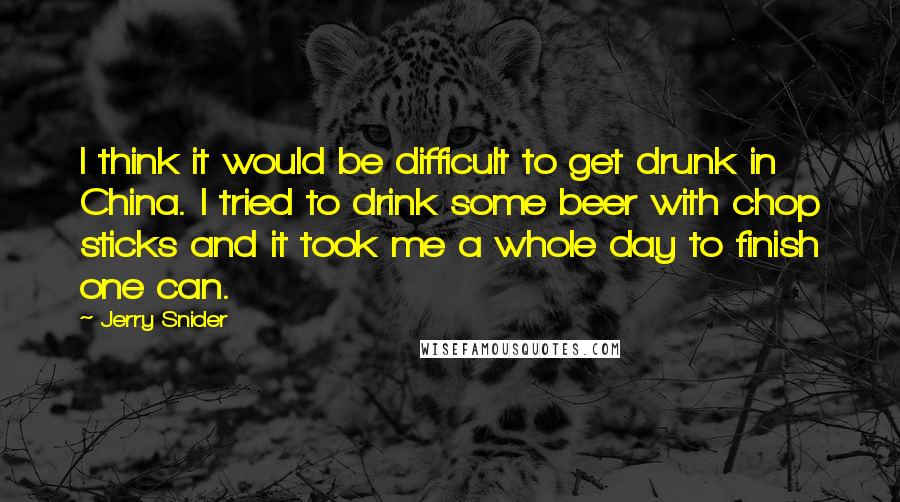 Jerry Snider quotes: I think it would be difficult to get drunk in China. I tried to drink some beer with chop sticks and it took me a whole day to finish one
