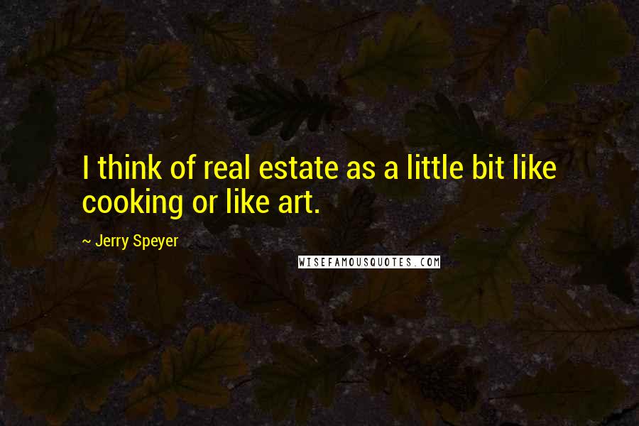 Jerry Speyer quotes: I think of real estate as a little bit like cooking or like art.