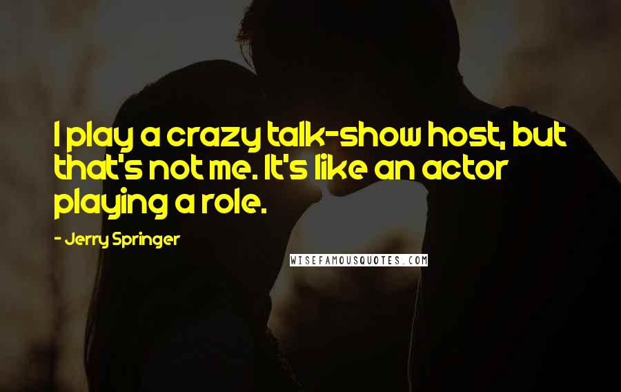 Jerry Springer quotes: I play a crazy talk-show host, but that's not me. It's like an actor playing a role.