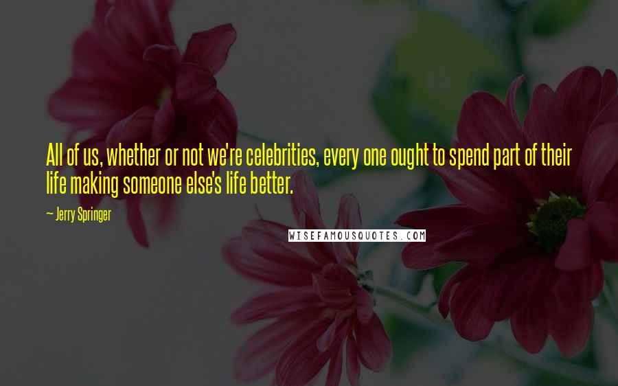 Jerry Springer quotes: All of us, whether or not we're celebrities, every one ought to spend part of their life making someone else's life better.