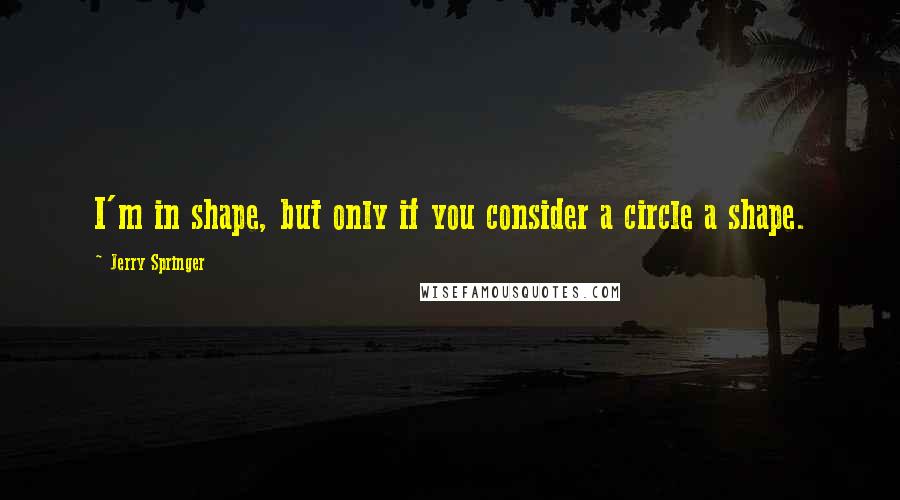 Jerry Springer quotes: I'm in shape, but only if you consider a circle a shape.