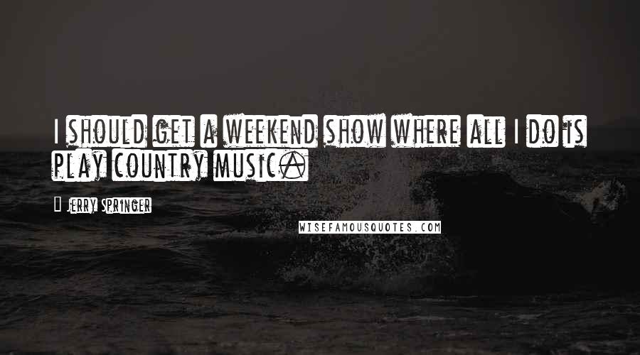 Jerry Springer quotes: I should get a weekend show where all I do is play country music.