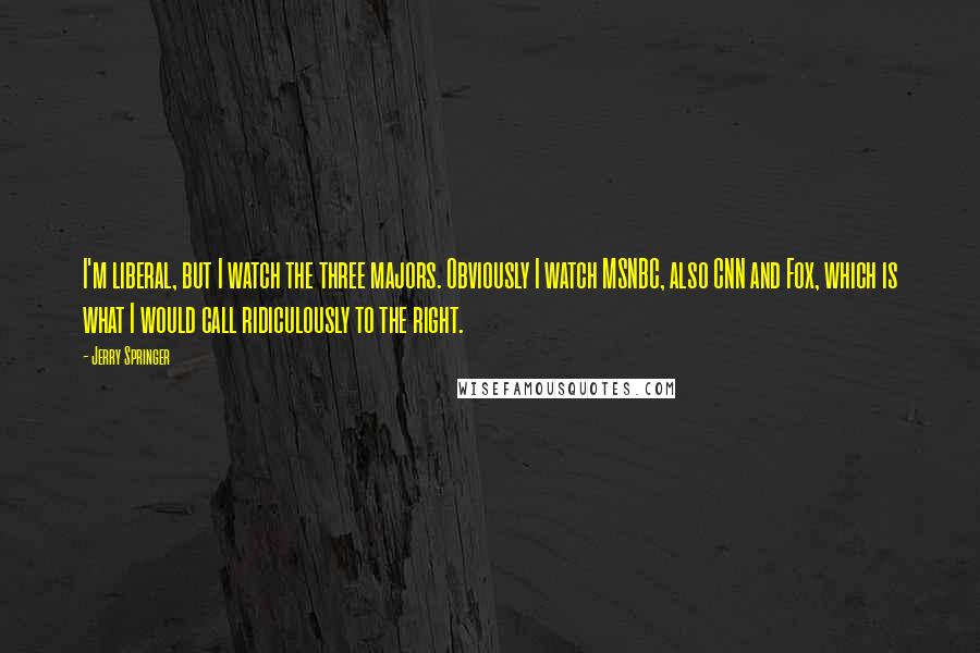 Jerry Springer quotes: I'm liberal, but I watch the three majors. Obviously I watch MSNBC, also CNN and Fox, which is what I would call ridiculously to the right.