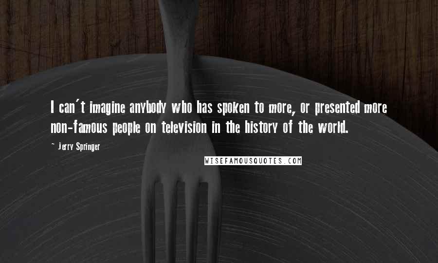 Jerry Springer quotes: I can't imagine anybody who has spoken to more, or presented more non-famous people on television in the history of the world.