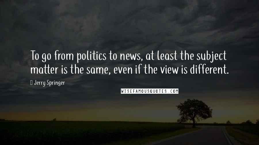 Jerry Springer quotes: To go from politics to news, at least the subject matter is the same, even if the view is different.