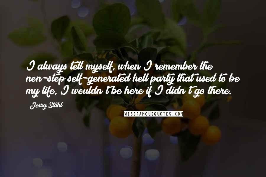 Jerry Stahl quotes: I always tell myself, when I remember the non-stop self-generated hell party that used to be my life, I wouldn't be here if I didn't go there.