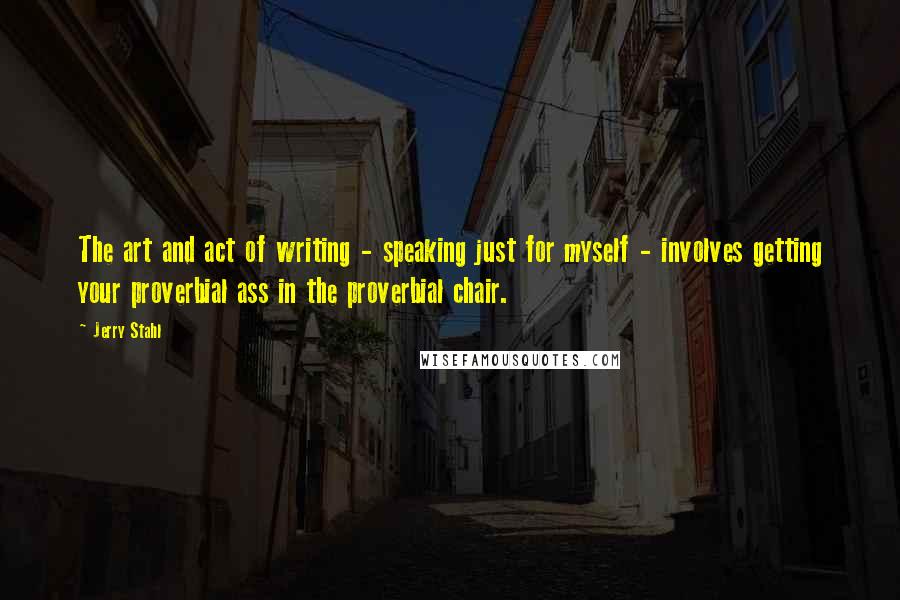 Jerry Stahl quotes: The art and act of writing - speaking just for myself - involves getting your proverbial ass in the proverbial chair.