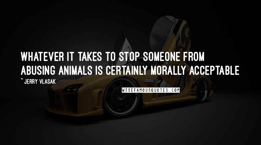 Jerry Vlasak quotes: Whatever it takes to stop someone from abusing animals is certainly morally acceptable