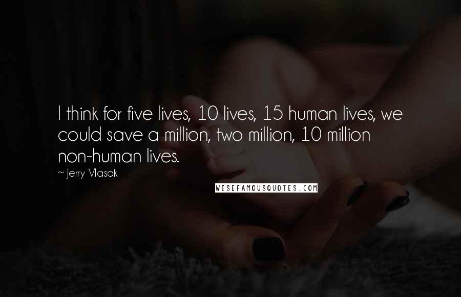 Jerry Vlasak quotes: I think for five lives, 10 lives, 15 human lives, we could save a million, two million, 10 million non-human lives.