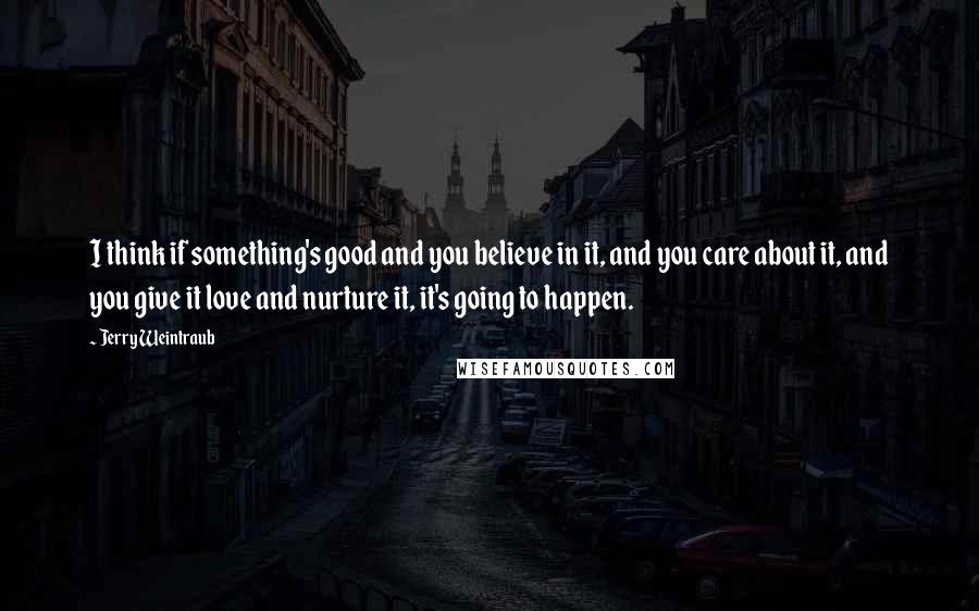 Jerry Weintraub quotes: I think if something's good and you believe in it, and you care about it, and you give it love and nurture it, it's going to happen.