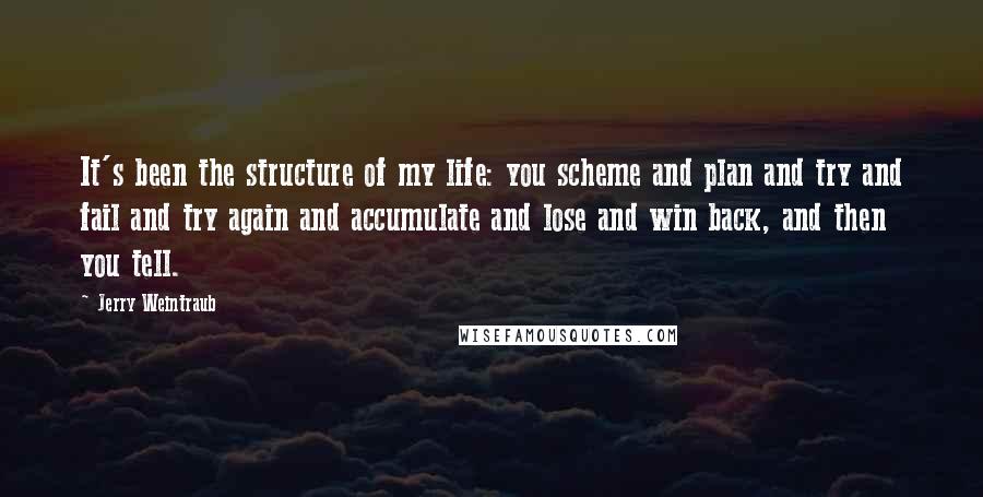 Jerry Weintraub quotes: It's been the structure of my life: you scheme and plan and try and fail and try again and accumulate and lose and win back, and then you tell. Jerry Weintraub quotes: It's been the structure of my life: you scheme and plan and try and fail and try again and accumulate and lose and win back, and then you tell.