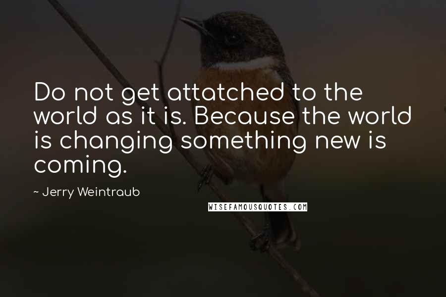 Jerry Weintraub quotes: Do not get attatched to the world as it is. Because the world is changing something new is coming.