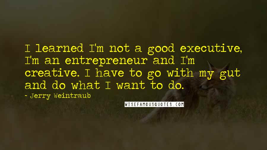 Jerry Weintraub quotes: I learned I'm not a good executive, I'm an entrepreneur and I'm creative. I have to go with my gut and do what I want to do.