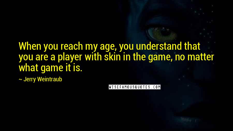 Jerry Weintraub quotes: When you reach my age, you understand that you are a player with skin in the game, no matter what game it is. Jerry Weintraub quotes: When you reach my age, you understand that you are a player with skin in the game, no matter what game it is.