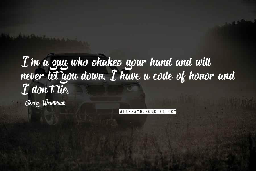 Jerry Weintraub quotes: I'm a guy who shakes your hand and will never let you down. I have a code of honor and I don't lie.