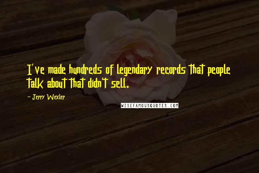 Jerry Wexler quotes: I've made hundreds of legendary records that people talk about that didn't sell.