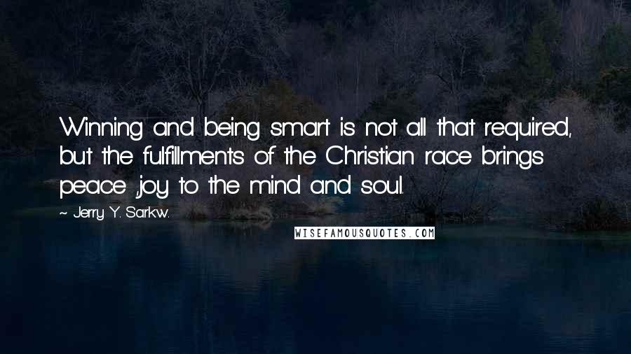 Jerry Y. Sarkw. quotes: Winning and being smart is not all that required, but the fulfillments of the Christian race brings peace ,joy to the mind and soul.