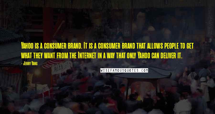 Jerry Yang quotes: Yahoo is a consumer brand. It is a consumer brand that allows people to get what they want from the Internet in a way that only Yahoo can deliver it. Jerry Yang quotes: Yahoo is a consumer brand. It is a consumer brand that allows people to get what they want from the Internet in a way that only Yahoo can deliver it.