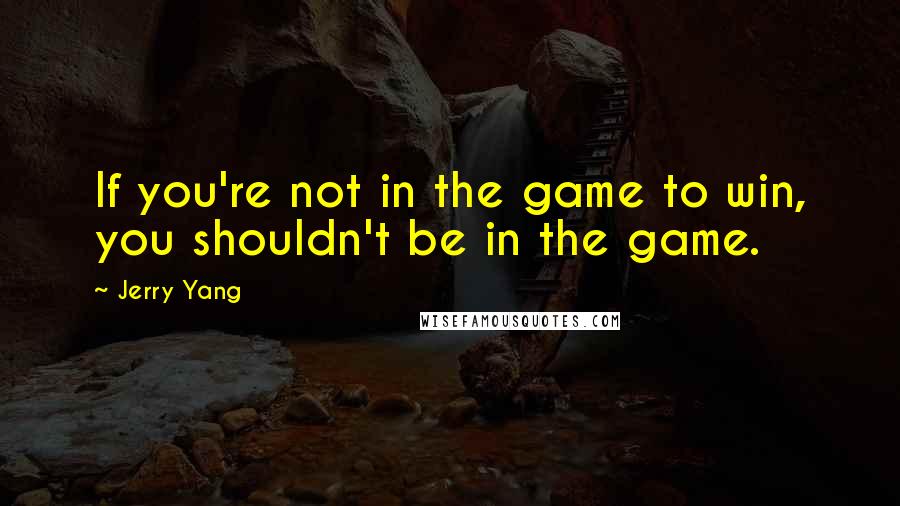 Jerry Yang quotes: If you're not in the game to win, you shouldn't be in the game.
