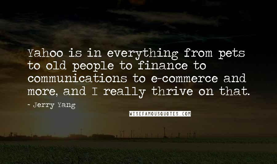 Jerry Yang quotes: Yahoo is in everything from pets to old people to finance to communications to e-commerce and more, and I really thrive on that. Jerry Yang quotes: Yahoo is in everything from pets to old people to finance to communications to e-commerce and more, and I really thrive on that.