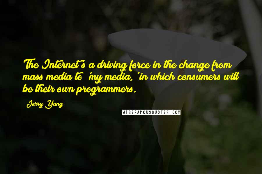 Jerry Yang quotes: The Internet's a driving force in the change from mass media to 'my media,' in which consumers will be their own programmers. Jerry Yang quotes: The Internet's a driving force in the change from mass media to 'my media,' in which consumers will be their own programmers.