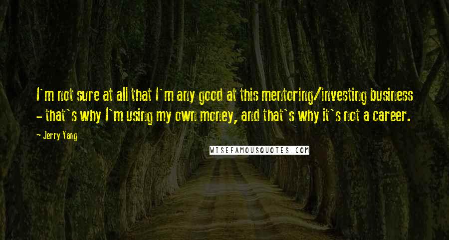 Jerry Yang quotes: I'm not sure at all that I'm any good at this mentoring/investing business - that's why I'm using my own money, and that's why it's not a career.