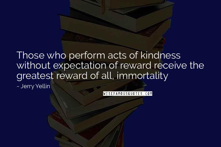 Jerry Yellin quotes: Those who perform acts of kindness without expectation of reward receive the greatest reward of all, immortality Jerry Yellin quotes: Those who perform acts of kindness without expectation of reward receive the greatest reward of all, immortality