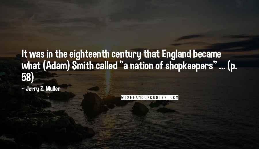 Jerry Z. Muller quotes: It was in the eighteenth century that England became what (Adam) Smith called "a nation of shopkeepers" ... (p. 58) Jerry Z. Muller quotes: It was in the eighteenth century that England became what (Adam) Smith called "a nation of shopkeepers" ... (p. 58)