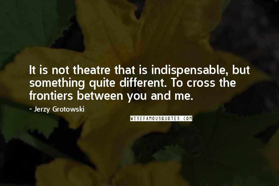 Jerzy Grotowski quotes: It is not theatre that is indispensable, but something quite different. To cross the frontiers between you and me.