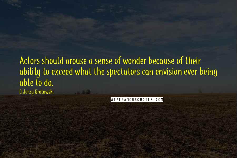 Jerzy Grotowski quotes: Actors should arouse a sense of wonder because of their ability to exceed what the spectators can envision ever being able to do.