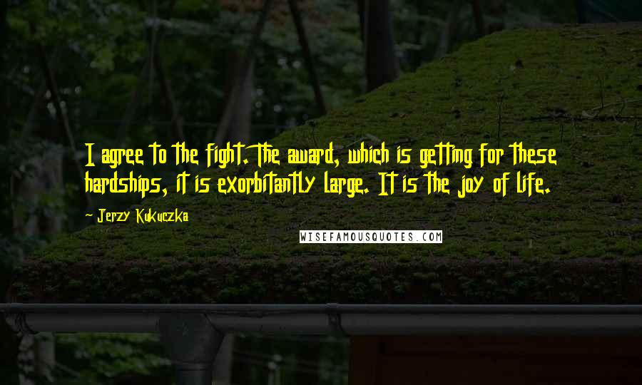 Jerzy Kukuczka quotes: I agree to the fight. The award, which is getting for these hardships, it is exorbitantly large. It is the joy of life.