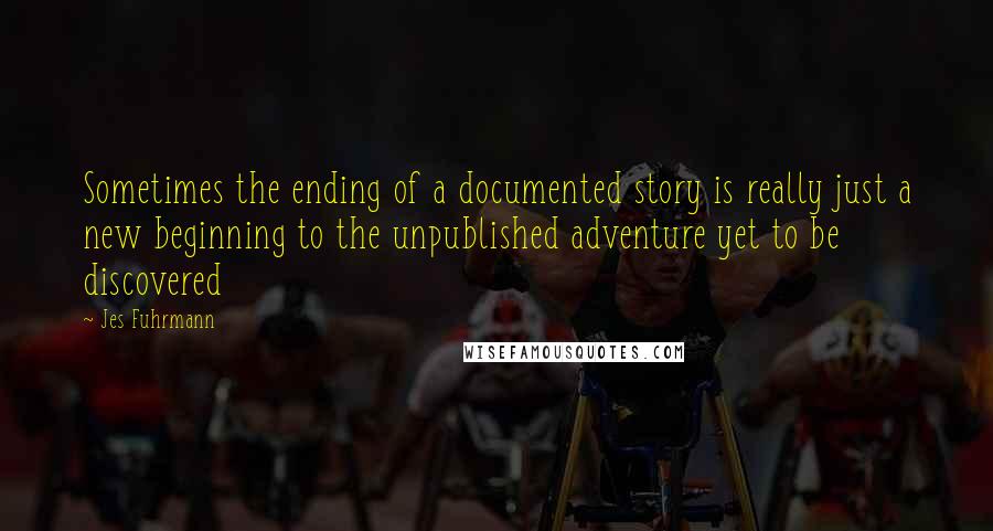 Jes Fuhrmann quotes: Sometimes the ending of a documented story is really just a new beginning to the unpublished adventure yet to be discovered