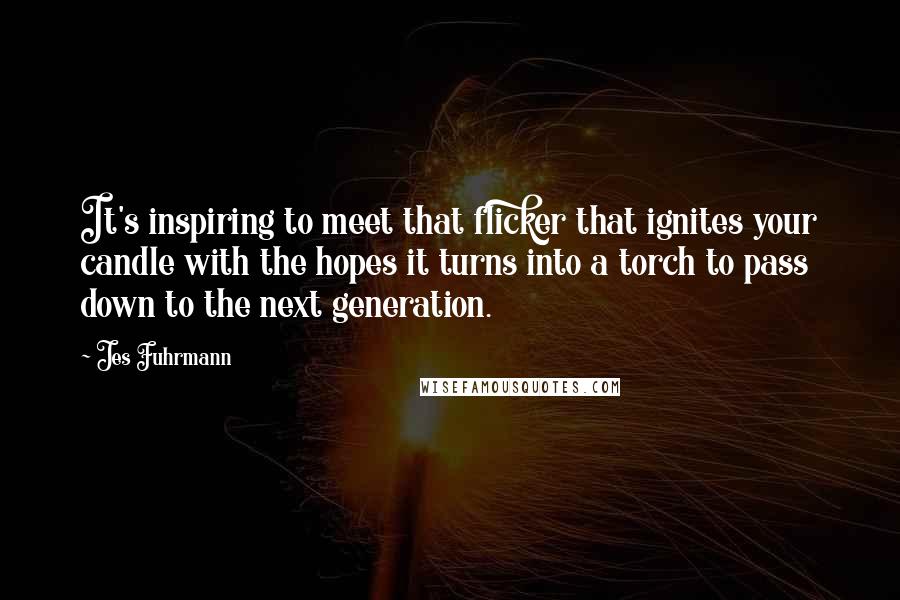 Jes Fuhrmann quotes: It's inspiring to meet that flicker that ignites your candle with the hopes it turns into a torch to pass down to the next generation.
