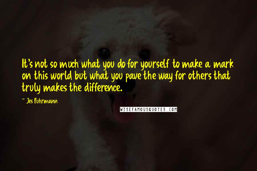 Jes Fuhrmann quotes: It's not so much what you do for yourself to make a mark on this world but what you pave the way for others that truly makes the difference.