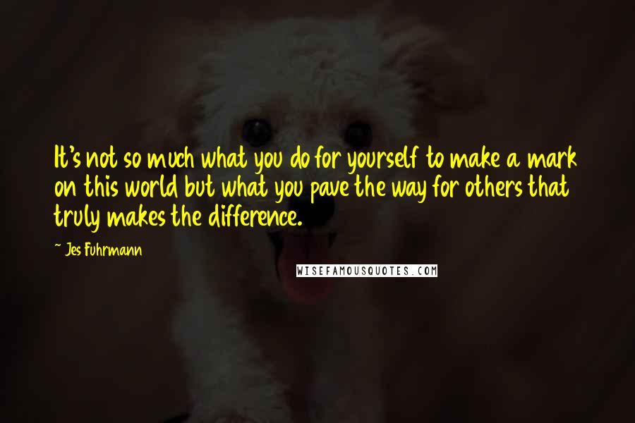 Jes Fuhrmann quotes: It's not so much what you do for yourself to make a mark on this world but what you pave the way for others that truly makes the difference. Jes Fuhrmann quotes: It's not so much what you do for yourself to make a mark on this world but what you pave the way for others that truly makes the difference.