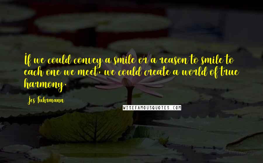 Jes Fuhrmann quotes: If we could convey a smile or a reason to smile to each one we meet, we could create a world of true harmony.