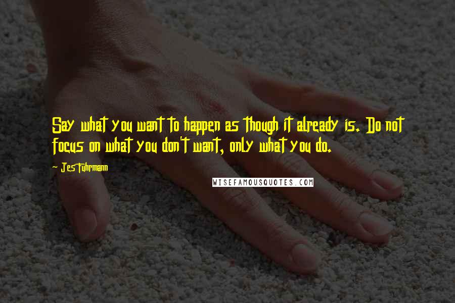 Jes Fuhrmann quotes: Say what you want to happen as though it already is. Do not focus on what you don't want, only what you do.