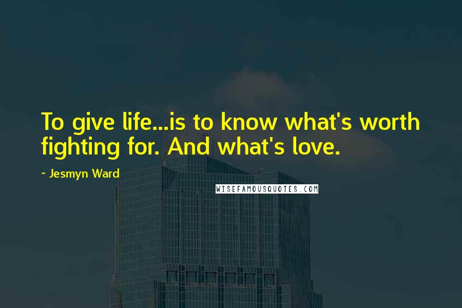 Jesmyn Ward quotes: To give life...is to know what's worth fighting for. And what's love.