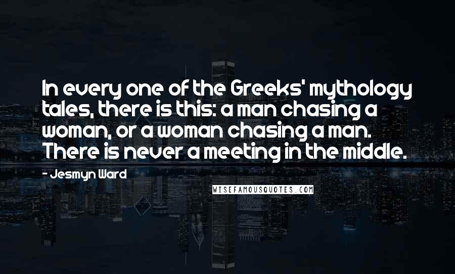 Jesmyn Ward quotes: In every one of the Greeks' mythology tales, there is this: a man chasing a woman, or a woman chasing a man. There is never a meeting in the middle. Jesmyn Ward quotes: In every one of the Greeks' mythology tales, there is this: a man chasing a woman, or a woman chasing a man. There is never a meeting in the middle.