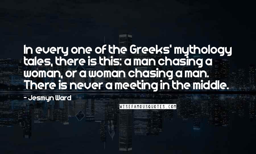 Jesmyn Ward quotes: In every one of the Greeks' mythology tales, there is this: a man chasing a woman, or a woman chasing a man. There is never a meeting in the middle.